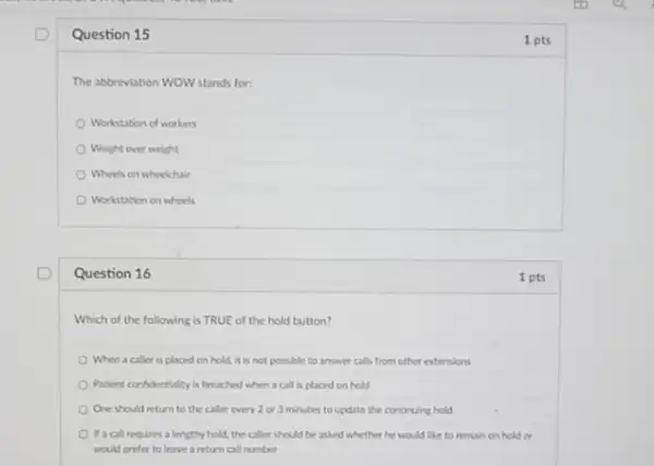 D Question 15
1 pts
The abbreviation WOW stands for:
Workstation of workers
Weight over weight
Wheels on wheelchair
Workstation on wheels
Question 16
1 pts
Which of the following is TRUE of the hold button?
When a caller is placed on hold, it is not possible to answer calls from other extensions
Patient confidentiality is breached when a call is placed on hold
One should return to the caller every 2 or 3 minutes to update the continuing hold
If a call requires a lengthy hold, the caller should be asked whether he would like to remain on hold or
would prefer to leave a return call number