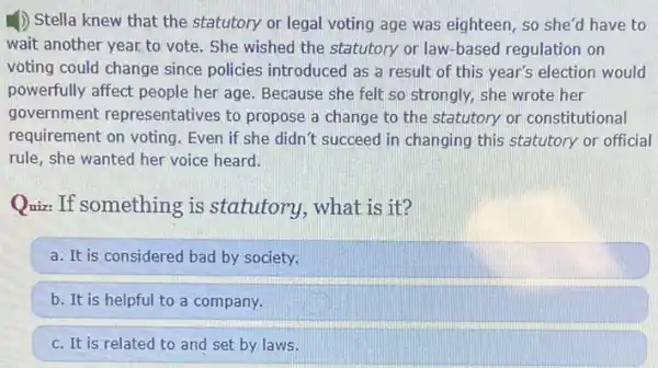 D Stella knew that the statutory or legal voting age was eighteen , so she'd have to
wait another year,to vote . She wished the statutory or law-based regulation on
voting could change since policies introduced as a result of this year's election would
powerfully affect people her age. Because she felt so strongly, she wrote her
government representatives to propose a change to the statutory or constitutional
requirement on voting . Even if she didn't succeed in changing this statutory or official
rule, she wanted her voice heard.
Quiz: If something is statutory, what is it?
a. It is considered bad by society.
b. It is helpful to a company.
c. It is related to and set by laws.