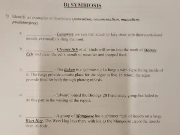 D) SYMBIOSIS
5) Identify as examples of Symbiosis (parasitism.commensalism mutualism.
predatoriprey)
a. __ - Lamprers are cels that attach to lake trout with their tooth-lined
mouth.eventually killing the trout.
b. __ - Cleaner fish of all kinds will swim into the moth of Morray
Eek and clean the eel's mouth of parasites and trapped food.
c. __ - The lichen is a symbiosis of a fungus with algae living inside of
it. The fungi provide a moist place for the algae to live. In return, the algae
provide food for both through photosynthesis.
d. __ - Edward joined the Biology 20 Field study group but failed to
do this part in the writing of the report.
e. __ - A group of Mongoose has a gourmet meal of insects on a large
Wort Hog. The Wort Hog lays there with joy as the Mongoose clears the insects
from its body.