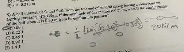 D) x=0.342m
E) x=-0.218m
9) A ball vibrates back and forth from the free end of an ideal spring having a force constant
(spring constant) of 20N/m If the amplitude of this motion is 030 m, what is the kinetic energy
of the ball when it is 0.30 m from its equilibrium position?
0.00J
B) 0.22 J
C) 0.45 J
D) 0.90 J
E) 1.4 J