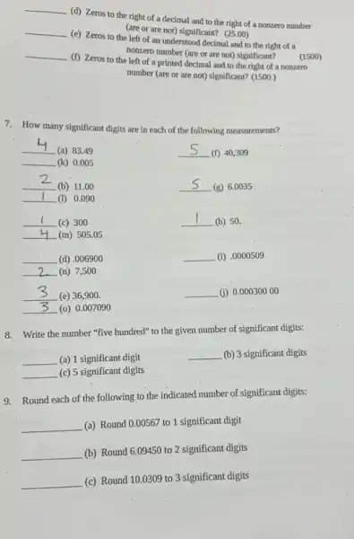 __
(d) Zeros to the right of a decimal and to the right of a nonzero number
(are or are not)significant? (25.00)
__
(e) Zeros to the left of an understood decimal and to the right of a
nonzero number (are or are not) significant? (1500)
__
(f) Zeros to the left of a printed decimal and to the right of a nonzero
number (are or are not) significant? (1500.)
7. How many significant digits are in each of the following measurements?
__
(a) 83.49
__ (k) 0.005
__
(f) 40,309
__
(b) 11.00
__ (g) 6.0035
__ (1) 0.09 o
__ (c) 300
__
(h) 50.
__ (m) 505.05
__ (d) .006900
__ (n) 7,500
__ (i) .0000509
__
(e) 36,900 .
__ (0) 0.007090
__ (i) 0.00030000
8. Write the number "five hundred" to the given number of significant digits:
__ (a) 1 significant digit
__ (b) 3 significant digits
__ (c) 5 significant digits
9. Round each of the following to the indicated number of significant digits:
__ (a) Round 0.00567 to 1 significant digit
__ (b) Round 6.09450 to 2 significant digits
__ (c) Round 10.0309 to 3 significant digits