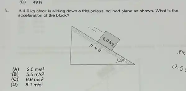 (D)49 N
3.
A 4.0 kg block is sliding down a frictionless inclined plane as shown. What is the
acceleration of the block?
39.
(A) 2.5m/s^2
D.5
(B) 5.5m/s^2
(C) 6.6m/s^2
(D) 8.1m/s^2