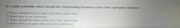 In a daily schedule, what should the relationship between active time and quiet time be?
There should be more quiet time than active time
Quiet time is not necessary
There should be more active time than quiet time
Active time and quiet time should be balanced