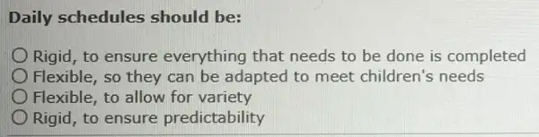 Daily schedules should be:
Rigid, to ensure everything that needs to be done is completed
Flexible, so they can be adapted to meet children's needs
Flexible, to allow for variety
Rigid, to ensure predictability