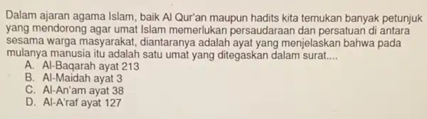 Dalam ajaran agama Islam baik Al Qur'an maupun hadits kita temukan banyak petunjuk
yang mendorong agar umat Islam memerlukan persaudaraan dan persatuan di antara
sesama warga masyarakat diantaranya adalah ayat yang menjelaskan bahwa pada
mulanya manusia itu adalah satu umat yang ditegaskan dalam surat. __
A. Al-Baqarah ayat 213
B. Al-Maidah ayat 3
C. Al-An'am ayat 38
D. Al-A'raf ayat 127