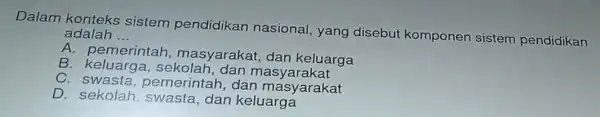 Dalam konteks sistem pendidikan nasional, yang disebut komponen sistem pendidikan adala __
A. pemerintah masyarakat, dan keluarga
B. keluarga. s ekolah, dan masyarakat
C swasta,pemerintah dan masyarakat
D. sekolah swasta,dan keluarga