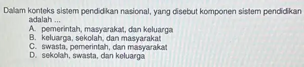 Dalam konteks sistem pendidikan nasional, yang disebut komponen sistem pendidikan
adalah __
A. pemerintah masyarakat, dan keluarga
B. keluarga, sekolah,dan masyarakat
C. swasta, pemerintah dan masyarakat
D. sekolah, swasta, dan keluarga