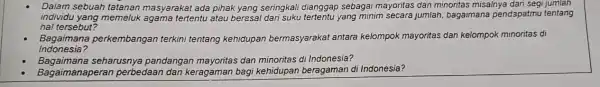 Dalam sebuah tatanan masyarakat ada pihak yang seringkali dianggap sebagai mayoritas dan minoritas misalnya dari segi jumlah
individu yang memell k agama tertentu atau beresal dari suku tertentu yang minim secara jumlah bagaimana pendapatmu tentang
hal ters sebut?
Baga imana perke mbang an terkini tentang kehidupan bermasyarakat antara kelompok mayoritas dan kelompok minoritas di
Indon esia?
Baga imana seha rusnya pandangan me yoritas dan minoritas di Indonesia?
Baga imana peran perbedaan dan keragaman bagi kehidupan beragaman d Indonesia?