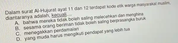 Dalam surat Al-Hujurat ayat 11 dan 12 terdapat kode etik warga masyarakat muslim,
diantarany a adalah,kecuali. __
A. bahwa mereka tidak boleh saling melecehkan dan menghina
B. sesama orang beriman tidak boleh saling berprasangka buruk
C. menegakkan perdamaian
D. yang muda harus mengikut pendapat yang lebih tua