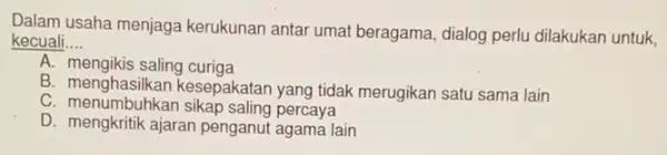 Dalam usaha menjaga kerukunan antar umat beragama, dialog perlu dilakukan untuk,
kecuali __
A. mengikis saling curiga
B. menghasilkan kesepakatan yang tidak merugikan satu sama lain
C. menumbuhkan sikap saling percaya
D. mengkritik ajaran penganut agama lain