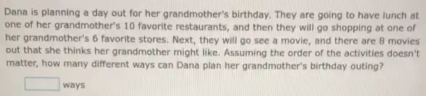 Dana is planning a day out for her grandmother's birthday. They are going to have lunch at
one of her grandmother's 10 favorite restaurants and then they will go shopping at one of
her grandmother's 6 favorite stores. Next they will go see a movie, and there are 8 movies
out that she thinks her grandmother might like. Assuming the order of the activities doesn't
matter, how many different ways can Dana plan her grandmother'birthday outing?
square  ways