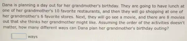 Dana is planning a day out for her grandmother's birthday.They are going to have lunch at
one of her grandmother's 10 favorite restaurants , and then they will go shopping at one of
her grandmother's 6 favorite stores. Next , they will go see a movie, and there are 8 movies
out that she thinks her grandmother might like. Assuming the order of the activities doesn't
matter, how many different ways can Dana plan her grandmother's birthday outing?
square  ways