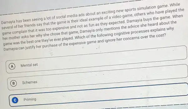 Darnayia has been seeing a lot of social media ads about an exciting new sports simulation game. While
several of her friends say that the game is their ideal example of a video game, others who have played the
game complain that it was too expensive and not as fun as they expected. Darnayia buys the game. When
her mother asks her why she chose that game, Darnayia only mentions the advice she heard about the
game was the best one they've ever,played.Which of the following cognitive processes explains why
Darnayia can justify her purchase of the expensive game and ignore her concerns over the cost?
square 
A
B Schemas
C Priming