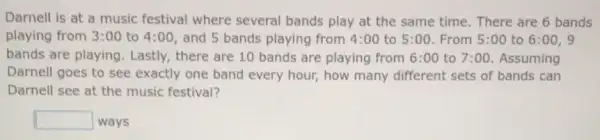 Darnell is at a music festival where several bands play at the same time. There are 6 bands
playing from 3:00 to 4:00, and 5 bands playing from 4:00 to 5:00 From 5:00 to 6:00,9
bands are playing Lastly, there are 10 bands are playing from 6:00 to 7:00 . Assuming
Darnell goes to see exactly one band every hour, how many different sets of bands can
Darnell see at the music festival?
square  ways