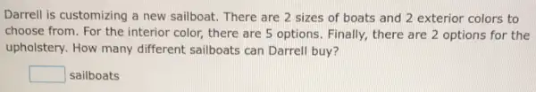 Darrell is customizing a new sailboat There are 2 sizes of boats and 2 exterior colors to
choose from. For the interior color, there are 5 options Finally, there are 2 options for the
upholstery. How many different sailboats can Darrell buy?
square  sailboats