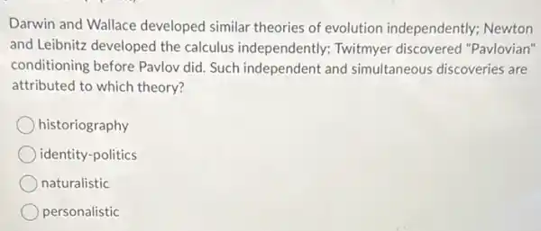 Darwin and Wallace developed similar theories of evolution independently.Newton
and Leibnitz developed the calculus independently.Twitmyer discovered "Pavlovian"
conditioning before Pavlov did. Such independent and simultaneous discoveries are
attributed to which theory?
historiography
identity-politics
naturalistic
personalistic