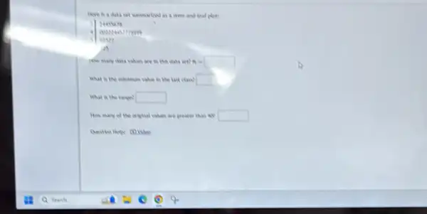 there is a data set summarized as a stem and heal plet?
NASSATE
conses ittes
us
How many data values are in this data wet? n=square 
What is the minimum value in the last class? square 
What is the range? square 
How many of the crigital values are greater than will square