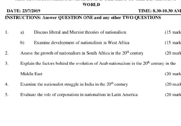 DATE: 23/7/2019
WORLD
RUCTIONS: Answer QUESTION ONE and any other TWO QUESTIONS
a) Discuss liberal and Marxist theories of nationalism
(15 mark
b) Examine development of nationalism in West Africa
Assess the growth of nationalism in South Africa in the 20^th century
(20 mark
Explain the factors behind the evolution of Arab nationalism in the 20^th century in the
(20 mark
Examine the nationalist struggle in India in the 20^th century
(20 marl
Evaluate the role of corporatism in nationalism in Latin America
(20 mark
TIME: 8.30-1030 A.M