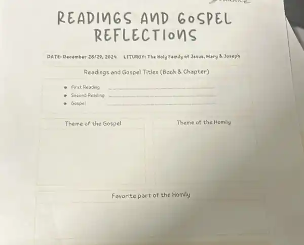 DATE: December 28/29,2024 LITURGY: The Holy Family of Jesus, Mary Joseph
Readings and Gospel Titles (Book 8 Chapter)
First Reading __
Second Reading __
Gospel
__
Theme of the Gospel
Theme of the Homily
square 
square 
Favorite part of the Homily