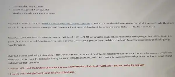 - Date founded: May 121958
- Date the US joined:May 12,1958
- Members: Canada and the United States
Founded on May 121958, the North American Acrospace Defense Command [3 (NORAD) is a combined alliance between the United States and Canada The alliance
aims to strengthen acrospace sovereignty and defenses in the airspaces of Canada and the continental United States, including the state of Alaska.
Known as North American Air Defense Command until March 1981, NORAD was initialized as a bi-national command at the beginning of the Cold War During this
period, both American and Canadian defense leaders deemed it necessary to prevent detect, and defend the North American airspace against possible long-range
Soviet bombers.
Over half a century following its foundation, NORAD stays true to its mandate to lead the creation and improvement of missions related to aerospace warning and
aerospace control Upon the renewal of the agreement in 2006.the alliance expanded its command to cover maritime warnings for key maritime areas and internal
waterways of both countries.
5. Why do YOU think the United States wanted to create NORAD? (hint: think about what the US feared most during the Cold War)
6. How do YOU think the Soviet Union felt about this alliance?