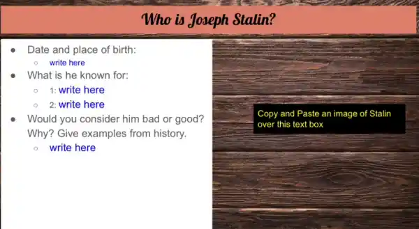 Date and place of birth:
- write here
What is he known for:
1: write here
2: write here
Who is Joseph Stalin?
Would you consider him bad or good?
Why? Give examples from history.
write here
Copy and Paste an image of Stalin
over this text box