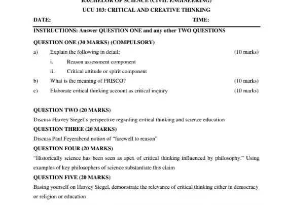 DATE:
INSTRUCTIONS: Answer QUESTIONONE and any other TWO QUESTIONS
QUESTION ONE (30 MARKS)(COMPULSORY)
a) Explain the following in detail:
(10 marks)
i.Reason assessment component
ii. Critical attitude or spirit component
b) What is the meaning of FRISCO?
(10 marks)
c) Elaborate critical thinking account as critical inquiry
(10 marks)
QUESTION TWO (20 MARKS)
Discuss Havey Siegel's perspective regarding critical thinking and science education
QUESTION THREE (20 MARKS)
Discuss Paul Feyerabend notion of "farewell to reason"
QUESTION FOUR (20 MARKS)
"Historically science has been seen as apex of critical thinking influenced by philosophy." Using
examples of key philosophers of science substantiate this claim
QUESTION FIVE (20 MARKS)
Basing yourself on Harvey Siegel, demonstrate the relevance of critical thinking either in democracy
or religion or education
TIME: