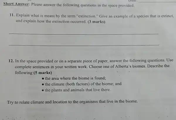 Date.
Short Answer: Please answer the following questions in the space provided.
11. Explain what is meant by the term "extinction." Give an example of a species that is extinct,
and explain how the extinction occurred. (3 marks)
__
12. In the space provided or on a separate piece of paper,answer the following questions. Use
complete sentences in your written work. Choose one of Alberta's biomes. Describe the
following:(5 marks)
- the area where the biome is found;
- the climate (both factors) of the biome;and
the plants and animals that live there.
Try to relate climate and location to the organisms that live in the biome.