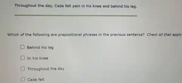 Through out the day . Cade felt pain in his knee and beh ind his is leg.
Which of the foll owinc are preposi tional phrases in the prev ious sente nce? Cl neck all the at apply.
Behin d his leg
In his knee
D Throug hout the day
Cade felt