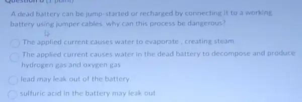 A dead battery can be jump-started or recharged by connecting it to a working
battery using jumper cables, why can this process be dangerous?
The applied current causes water to evaporate, creating steam
The applied current causes water in the dead battery to decompose and produce
hydrogen gas and oxygen gas
lead may leak out of the battery.
sulfuric acid in the battery may leak out