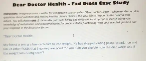 Dear Doctor Health - Fad Diets Gase study
Instructions: Imagine you are a writer for a magazine column called "Dear Doctor Health", where readers send in
questions about nutrition and making healthy dietary choices. It is your job to respond to the column with
advice. You will choose one of the reader questions below and write a one-paragraph response,using your
knowledge of metabolism and macromolecules for proper cellular functioning Post your selected question and
your response in the discussion forum.
"Dear Doctor Health:
My friend is trying a low-carb diet to lose weight. He has stopped eating pasta, bread, rice and
lots of other foods that I learned are good for you. Can you explain how the diet works and if
the weight loss is long term?