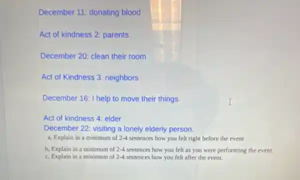 December 11: donating blood
Act of kindness 2 parents
December 20: clean their room
Act of Kindness 3 neighbors
December 16: I help to move their things.
Act of kindness 4 elder
December 22: visiting a lonely elderly person.
a, Explain in a minimum of 2-4 sentences how you felt right before the event
b, Explain in a minimum of 2-4 sentences how you felt as you were performing the event.
c, Explain in a minimum of 2-4 sentences how you felt after the event.