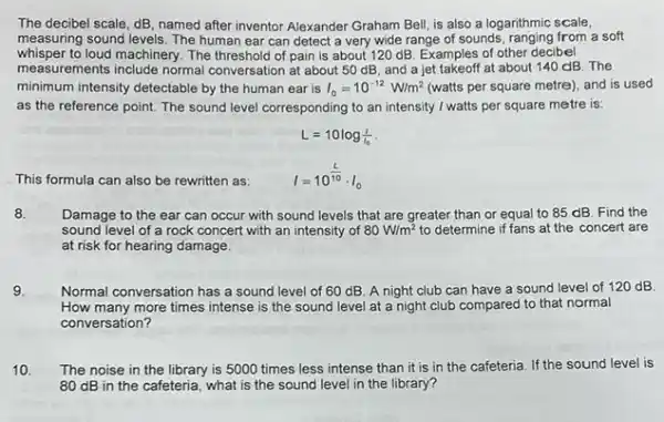 The decibel scale, dB named after inventor Alexander Graham Bell, is also a logarithmic scale,
measuring sound levels. The human ear can detect a very wide range of sounds, ranging from a soft
whisper to loud machinery. The threshold of pain is about 1120 dB. Examples of other decibel
measurements include normal conversation at about 50 dB, and a jet takeoff at about 140 dB The
minimum intensity detectable by the human ear is I_(0)=10^-12W/m^2 (watts per square metre)and is used
as the reference point.The sound level corresponding to an intensity / watts per square metre is:
This formula can also be rewritten as:
L=10log(1)/(1_(0))
I=10^(L)/(10)cdot I_(0)
8. Damage to the ear can occur with sound levels that are greater than or equal to 85 dB. Find the
sound level of a rock concert with an intensity of 80W/m^2 to determine if fans at the concert are
at risk for hearing damage.
9. Normal conversation has a sound level of 60 dB. A night club can have a sound level of 120 dB
How many more times intense is the sound level at a night club compared to that normal
conversation?
10 The noise in the library is 5000 times less intense than it is in the cafeteria. If the sound level is
80 dB in the cafeteria, what is the sound level in the library?