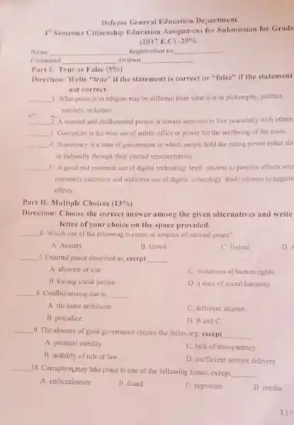 Defense General Education Department
1"Semester Citizenship Education Assignment for Submission for Grade
(2017 E.C) -20% 
. Name	Registration no __
Command	division __
Part 1: True or False (5% )
Direction: Write "true" if the statement is correct or "false" if the statement
not correct.
__ 1. What peace is in religion may be different from what it is in philosophy, politics,
military, or history
__ 2. A worried and disillusioned person is always sensitive to live peacefully with others.
__ 3. Comption is the wise use of public office or power for the wellbeing of the mass.
__ 4. Democracy is a state of government in which people hold the ruling power either dir
or indirectly through their elected representatives
__ 5. A good and moderate use of digital technology lead-citizens to positive effects whe
extremely excessive and addictive use of digital technology leads citizens to negativ
effects
Part II: Multiple Choices (13% )
Direction: Choose the correct answer among the given alternatives and write
letter of your choice on the space provided.
__ 6. Which one of the following is cause of absence of internal peace?
A Anxiety
B. Greed
C. Hatred
D.
__ 7. External peace described as except __
A absence of war
C. violations of human rights
B. having social justice
D. a state of social harmony
__ 8. Conflict arising due to __
A. the same ambitions
C different interest
B. prejudice
D. B and C
__
9. The absence of good governance creates the following, except __
A. political stability
C. lack of transparency
B. inability of rule of law.
D. inefficient service delivery
__
10. Corruption,may take place in one of the following forms, except
__ .
A. embezzlement
B. fraud
C. nepotism
D media
11P