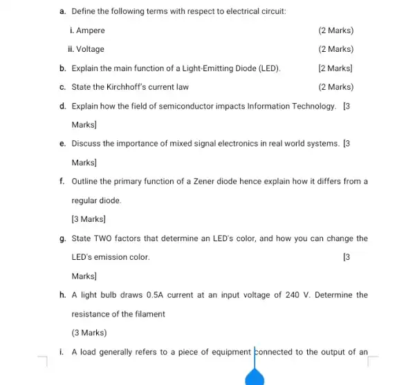 a. Define the following terms with respect to electrical circuit:
i. Ampere
(2 Marks)
ii. Voltage
(2 Marks)
b. Explain the main function of a Light-Emitting Diode (LED).
[2 Marks]
c. State the Kirchhoff's current law
(2 Marks)
d. Explain how the field of semiconductor impacts Information Technology. [3
Marks]
e. Discuss the importance of mixed signal electronics in real world systems. [3
Marks]
f. Outline the primary function of a Zener diode hence explain how it differs from a
regular diode.
[3 Marks]
g. State TWO factors that determine an LED's color,and how you can change the
LED's emission color.
[3
Marks]
h. A light bulb draws 0.5A current at an input voltage of 240 V. Determine the
resistance of the filament
(3 Marks)
i. A load generally refers to a piece of equipment konnected to the output of an __