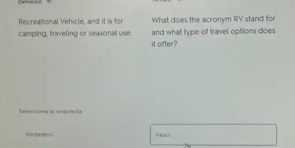 Definicion 4)
Recreational Vehicle, and it is for
camping, traveling or seasonal use.
Selecciona la respuesta
What does the acronym RV stand for
and what type of travel options does
it offer?
square