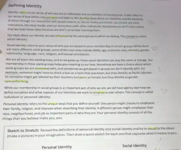 Defining Identity
identity refers to our sense of who we are as individuals and as members of social groups. It also refers to
our sense of how others may perceive and label us. We develop ideas about our identities and the identities
of others through our interactions with people close to us, like out family and friends, our schools and other
institutions, the mass media and our encounters with other individuals. Sometimes we don't even realize
that we have these ideas because we don't remember learning them.
Our ideas about our identity are also influenced by the social groups to which we belong This concept is called
social identity.
Social identity refers to your sense of who you are based on your membership in certain groups. While there
are many different social groups, some of the main ones include ability age, economic class, ethnicity,gender,
nationality, language, race religion, and sexual orientation.
We are all born into social groups, and as we grow up these social identities can stay the same or change. Our
membership in these social groups helps give meaning to our lives. Sometimes we have a choice about which
social groups we are associated with, and sometimes we get placed in groups we don't identify with. For
example, someone might have to check a box on a form that saysAsian, but they identify as Pacific Islander.
Or someone might get labeled by their teachers and peers as female but they identify as gender
nonconforming.
While our membership in social groups is an important part of who we are, we still have agency over how we
define ourselves and what aspects of our identities we want to emphasize over others. This concept is called
individual or personal identity.
Personal identity refers to the unique ways that you define yourself. One person might choose to emphasize
their family, religion, and interests when describing their identity. A different person might emphasize their
race, neighborhood, and job as important parts of who they are Your personal identity consists of all the
things that you believe make you, you.
Sketch to Stretch:Reread the definitions of personal identity and social identity and try to visualize the ideas
(make a picture) in your imagination. Then drawa quick sketch for each one that captures what it means to you.
Personal Identity
Social Identity