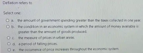 Deflation refers to
Select one:
a. the amount of government spending greater than the taxes collected in one year.
b. the condition in an economic system in which the amount of money available is
greater than the amount of goods produced.
c. the measure of prices in urban areas.
d. a period of falling prices.
e. the occurrence of price increases throughout the economic system.