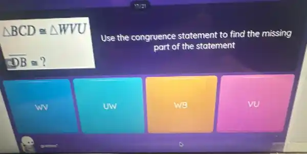 Delta BCDcong Delta WVU
overline (DB)cong ?
Use the congruence statement to find the missing
part of the statement
wv
UW
WB