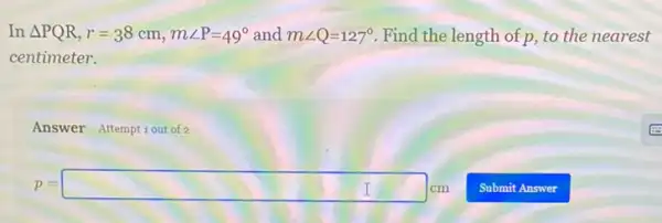 In Delta PQR,r=38cm,mangle P=49^circ  and mangle Q=127^circ  Find the length of p.to the nearest
centimeter.
Answer Attemptiout of 2
p=square cm