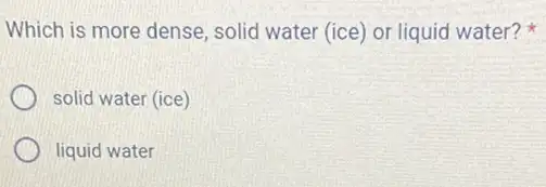 Which is more dense solid water (ice) or liquid water?
solid water (ice)
liquid water