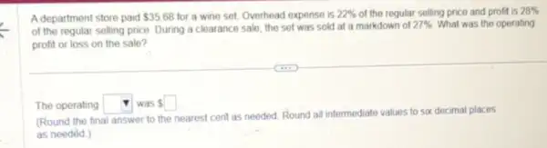 A department store paid 35.68 for a wine set.Overhead expense is 22%  of the regular selling price and profit is 28% 
of the regular selling price. During a clearance sale, the set was sold at a markdown of
27%  What was the operating
profit or loss on the sale?
The operating square  Iwas square 
intermediate values to six decimal places
(Round the final answer to the nearest cent as needed. Round all int
as needed.)