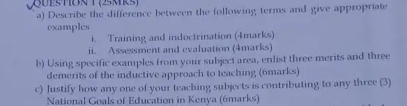 a) Describe the difference between the following, terms and give appropriate
examples
i. Training and indoctrination (4marks)
ii. Assessment and evaluation (4marks)
b) Using specific examples from your subject area.enlist three merits and three
demerits of the inductive approach to teaching (6marks)
c) Justify how any one of your teaching subjects is contributing to any three (3)
National Goals of Education in Kenya (6marks)
QUESTION 1 (25MK5)