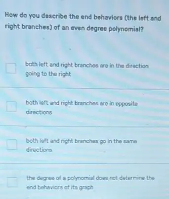 How do you describe the end behaviors (the left and
right branches) of an even degree polynomial?
both left and right branches are in the direction
going to the right
both left and right branches are in opposite
directions
both left and right branches go in the same
directions
the degree of a polynomial does not determine the
end behaviors of its graph