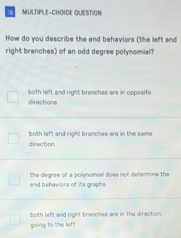 How do you describe the end behaviors (the left and
right branches) of an odd degree polynomial?
both left and right branches are in opposite
directions
both left and right branches are in the same
direction
the degree of a polynomial does not determine the
end behaviors of its graphs
both left and right branches are in the direction