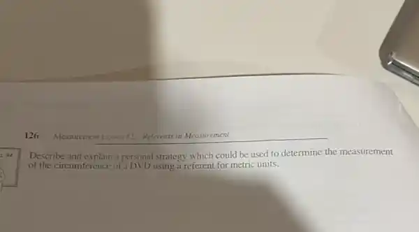 __
Describe and explain personal strategy which could be used to determine the measurement
of the circumference of a DVD using a referent for metric units.