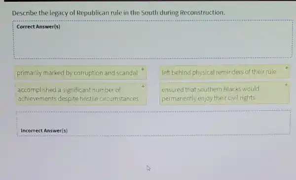 Describe the legacy of Republican rule in the South during Reconstruction.
square 
primarily marked by corruption and scandal
left behind physical reminders of their rule
accomplished a significant number of
achievements despite hostile circumstances
ensured that southern Blacks would
permanently enjoy their civil rights
Incorrect Answer(s)