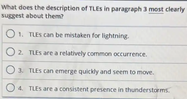 What does the description of TLEs in paragraph 3 most clearly
suggest about them?
1. TLES can be mistaken for lightning.
2. TLEs are a relatively common occurrence.
3. TLEs can emerge quickly and seem to move.
4. TLEs are a consistent presence in thunderstorms.