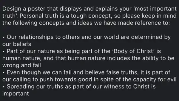 Design a poster that displays and explains your 'most important
truth! Personal truth is a tough concept, so please keep in mind
the following concepts and ideas we have made reference to:
- Our relationships to others and our world are determined by
our beliefs
- Part of our nature as being part of the 'Body of Christ' is
human nature, and that human nature includes the ability to be
wrong and fail
- Even though we can fail and believe false truths, it is part of
our calling to push towards good in spite of the capacity for evil
- Spreading our truths as part of our witness to Christ is
important