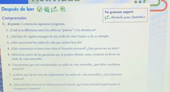 Después de leer
Comprensión	1. Abriendo paso:
C. Al punto. Contesta las siguientes preguntas.
1. ¿Cuál es la diferencia entre los edificios "pasivos" y los dinámicos?
2. Quétipode regalos emergen de este estilo de vida? Explica y da un ejemplo.
3. Qué caracteriza los estilos de vida que existen hoy dia?
4. Qué comentario se menciona sobre el bienestar personal? Qué parece ser un mito?
5. Menciona cuatro de las ganancias que se pueden obtener como resultado de llevar un
estilo de vida sostenible.
6. Una persona que esté considerando un estilo de vida sostenible, que debe considerar
primero?
7. ¿Cuál es uno de los retos de implementar los estilos de vida sostenibles? Qué debemos
intentar?
8. Que ejemplo concreto se menciona en el articulo, que harla mas facil implementar el
transporte sostenible?