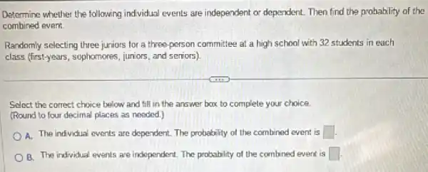 Determine whether the following individual events are independent or dependent. Then find the probability of the
combined event.
Randomly selecting three juniors for a three-person committee at a high school with 32 students in each
class (first-years, sophomores juniors, and seniors)
Select the correct choice below and fill in the answer box to complete your choice.
(Round to four decimal places as needed.)
A. The individual events are dependent. The probability of the combined event is square 
B. The individual events are independent. The probability of the combined event is square